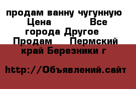  продам ванну чугунную › Цена ­ 7 000 - Все города Другое » Продам   . Пермский край,Березники г.